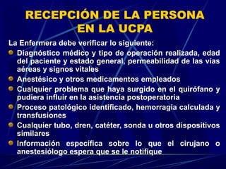 RECEPCIÓN DE LA PERSONA
EN LA UCPA
La Enfermera debe verificar lo siguiente:
Diagnóstico médico y tipo de operación realizada, edad
del paciente y estado general, permeabilidad de las vías
aéreas y signos vitales
Anestésico y otros medicamentos empleados
Cualquier problema que haya surgido en el quirófano y
pudiera influir en la asistencia postoperatoria
Proceso patológico identificado, hemorragia calculada y
transfusiones
Cualquier tubo, dren, catéter, sonda u otros dispositivos
similares
Información específica sobre lo que el cirujano o
anestesiólogo espera que se le notifique
 