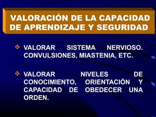  VALORAR SISTEMA NERVIOSO.
CONVULSIONES, MIASTENIA, ETC.
 VALORAR NIVELES DE
CONOCIMIENTO, ORIENTACIÓN Y
CAPACIDAD DE OBEDECER UNA
ORDEN.
VALORACIÓN DE LA CAPACIDAD
DE APRENDIZAJE Y SEGURIDAD
 