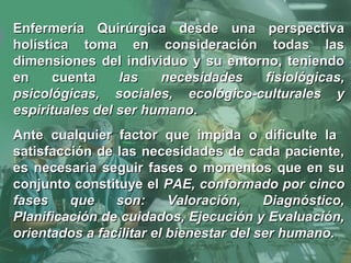Enfermería Quirúrgica desde una perspectivaEnfermería Quirúrgica desde una perspectiva
holística toma en consideración todas lasholística toma en consideración todas las
dimensiones del individuo y su entorno, teniendodimensiones del individuo y su entorno, teniendo
en cuentaen cuenta las necesidades fisiológicas,las necesidades fisiológicas,
psicológicas, sociales, ecológico-culturales ypsicológicas, sociales, ecológico-culturales y
espirituales del ser humanoespirituales del ser humano..
Ante cualquier factor que impida o dificulte laAnte cualquier factor que impida o dificulte la
satisfacción de las necesidades de cada paciente,satisfacción de las necesidades de cada paciente,
es necesaria seguir fases o momentos que en sues necesaria seguir fases o momentos que en su
conjunto constituye elconjunto constituye el PAE, conformado por cincoPAE, conformado por cinco
fases que son: Valoración, Diagnóstico,fases que son: Valoración, Diagnóstico,
Planificación de cuidados, Ejecución y Evaluación,Planificación de cuidados, Ejecución y Evaluación,
orientados a facilitar el bienestar del ser humano.orientados a facilitar el bienestar del ser humano.
 