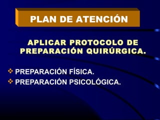 APLICAR PROTOCOLO DE
PREPARACIÓN QUIRÚRGICA.
 PREPARACIÓN FÍSICA.
 PREPARACIÓN PSICOLÓGICA.
PLAN DE ATENCIÓN
 