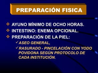  AYUNO MÍNIMO DE OCHO HORAS.
 INTESTINO: ENEMA OPCIONAL.
 PREPARACIÓN DE LA PIEL:
ASEO GENERAL,
RASURADO - PINCELACIÓN CON YODO
POVIDONA SEGÚN PROTOCOLO DE
CADA INSTITUCIÓN.
PREPARACIÓN FISICA
 