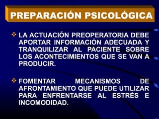  LA ACTUACIÓN PREOPERATORIA DEBE
APORTAR INFORMACIÓN ADECUADA Y
TRANQUILIZAR AL PACIENTE SOBRE
LOS ACONTECIMIENTOS QUE SE VAN A
PRODUCIR.
 FOMENTAR MECANISMOS DE
AFRONTAMIENTO QUE PUEDE UTILIZAR
PARA ENFRENTARSE AL ESTRÉS E
INCOMODIDAD.
PREPARACIÓN PSICOLÓGICA
 