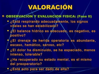 VALORACIÓN
OBSERVACION Y EVALUACION FISICA: (Fase II)
 ¿Está respirando adecuadamente, los signos
vitales se han estabilizado?
 ¿El balance hídrico es adecuado, es negativo, es
positivo?
 ¿El drenaje de herida operatoria es abundante,
escaso, hemático, seroso, etc?
 ¿El dolor ha disminuido, se ha espaciado, menos
intenso, tolerable?
 ¿Ha recuperado su estado mental, es el mismo
del preoperatorio?
 ¿Está acto para ser dado de alta?
 
