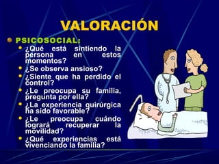 VALORACIÓN
PSICOSOCIAL:
 ¿Qué está sintiendo la
persona en estos
momentos?
 ¿Se observa ansioso?
 ¿Siente que ha perdido el
control?
 ¿Le preocupa su familia,
pregunta por ella?
 ¿La experiencia quirúrgica
ha sido favorable?
 ¿Le preocupa cuándo
logrará recuperar la
movilidad?
 ¿Qué experiencias está
vivenciando la familia?
 