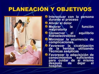 PLANEACIÓN Y OBJETIVOS
Interactuar con la persona
durante el proceso
Aliviar el dolor
Mejorar la función
respiratoria
Conservar el equilibrio
hidroelectrolítico
Minimizar la ocurrencia de
complicaciones.
Favorecer la cicatrización
de la heridas utilizando
Técnicas asépticas
Favorecer la adquisición de
conocimientos suficientes
para cuidar de sí mismo
después de dejar el
hospital.
 