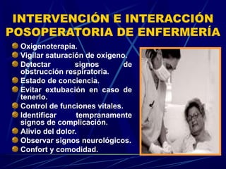 INTERVENCIÓN E INTERACCIÓN
POSOPERATORIA DE ENFERMERÍA
Oxigenoterapia.
Vigilar saturación de oxígeno.
Detectar signos de
obstrucción respiratoria.
Estado de conciencia.
Evitar extubación en caso de
tenerlo.
Control de funciones vitales.
Identificar tempranamente
signos de complicación.
Alivio del dolor.
Observar signos neurológicos.
Confort y comodidad.
 