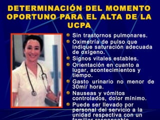 DETERMINACIÓN DEL MOMENTO
OPORTUNO PARA EL ALTA DE LA
UCPA
Sin trastornos pulmonares.
Oximetría de pulso que
indique saturación adecuada
de oxígeno.
Signos vitales estables.
Orientación en cuanto a
lugar, acontecimientos y
tiempo.
Gasto urinario no menor de
30ml/ hora.
Nauseas y vómitos
controlados, dolor mínimo.
Puede ser llevado por
personal del servicio a la
unidad respectiva con un
 