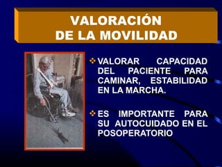 VALORACIÓN
DE LA MOVILIDAD
     VALORAR    CAPACIDAD
      DEL   PACIENTE  PARA
      CAMINAR, ESTABILIDAD
      EN LA MARCHA.

     ES IMPORTANTE PARA
      SU AUTOCUIDADO EN EL
      POSOPERATORIO
 