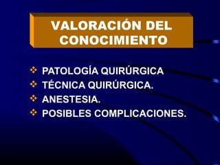 VALORACIÓN DEL
      CONOCIMIENTO

   PATOLOGÍA QUIRÚRGICA
   TÉCNICA QUIRÚRGICA.
   ANESTESIA.
   POSIBLES COMPLICACIONES.
 