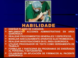 HABILIDADE
              S
   DISEÑAR PLANES DE CUIDADOS.
   IMPLEMENTAR ACCIONES ADMINISTRATIVAS   EN   AREA
    QUIRÚRGICA
   REALIZAR PROCEDIMIENTOS GENERALES Y ESPECÍFICOS.
   MANEJAR ADECUADAMENTE APARATOS ELECTROMÉDICOS.
   REALIZAR INVESTIGACIONES EN EL ÁREA QUIRÚRGICA.
   UTILIZAR PROCESADOR DE TEXTO COMO HERRAMIENTA DE
    TRABAJO
   FORMULAR Y PARTICIPAR EN PROGRAMAS DE ENSEÑANZA
    AL PERSONAL Y ESTUDIANTES.
   COLABORAR EN APLICACIÓN DE FÁRMACOS AL PACIENTE
    QUIRÚRGICO
 