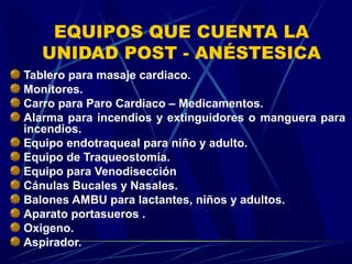 EQUIPOS QUE CUENTA LA
   UNIDAD POST - ANÉSTESICA
Tablero para masaje cardiaco.
Monitores.
Carro para Paro Cardiaco – Medicamentos.
Alarma para incendios y extinguidores o manguera para
incendios.
Equipo endotraqueal para niño y adulto.
Equipo de Traqueostomía.
Equipo para Venodisección
Cánulas Bucales y Nasales.
Balones AMBU para lactantes, niños y adultos.
Aparato portasueros .
Oxigeno.
Aspirador.
 