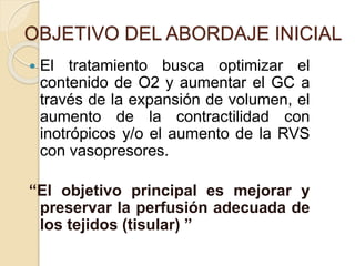  El tratamiento busca optimizar el
contenido de O2 y aumentar el GC a
través de la expansión de volumen, el
aumento de la contractilidad con
inotrópicos y/o el aumento de la RVS
con vasopresores.
“El objetivo principal es mejorar y
preservar la perfusión adecuada de
los tejidos (tisular) ”
OBJETIVO DEL ABORDAJE INICIAL
 