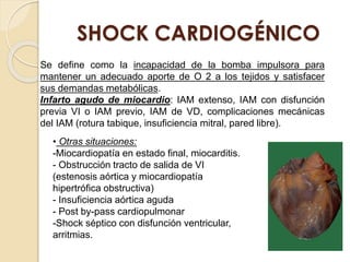 SHOCK CARDIOGÉNICO
Se define como la incapacidad de la bomba impulsora para
mantener un adecuado aporte de O 2 a los tejidos y satisfacer
sus demandas metabólicas.
Infarto agudo de miocardio: IAM extenso, IAM con disfunción
previa VI o IAM previo, IAM de VD, complicaciones mecánicas
del IAM (rotura tabique, insuficiencia mitral, pared libre).
• Otras situaciones:
-Miocardiopatía en estado final, miocarditis.
- Obstrucción tracto de salida de VI
(estenosis aórtica y miocardiopatía
hipertrófica obstructiva)
- Insuficiencia aórtica aguda
- Post by-pass cardiopulmonar
-Shock séptico con disfunción ventricular,
arritmias.
 