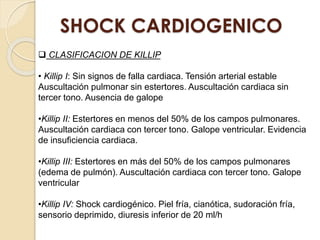 SHOCK CARDIOGENICO
 CLASIFICACION DE KILLIP
• Killip I: Sin signos de falla cardiaca. Tensión arterial estable
Auscultación pulmonar sin estertores. Auscultación cardiaca sin
tercer tono. Ausencia de galope
•Killip II: Estertores en menos del 50% de los campos pulmonares.
Auscultación cardiaca con tercer tono. Galope ventricular. Evidencia
de insuficiencia cardiaca.
•Killip III: Estertores en más del 50% de los campos pulmonares
(edema de pulmón). Auscultación cardiaca con tercer tono. Galope
ventricular
•Killip IV: Shock cardiogénico. Piel fría, cianótica, sudoración fría,
sensorio deprimido, diuresis inferior de 20 ml/h
 