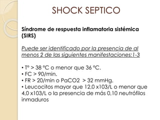 Síndrome de respuesta inflamatoria sistémica
(SIRS)
Puede ser identificado por la presencia de al
menos 2 de las siguientes manifestaciones:1-3
• T° > 38 ºC o menor que 36 ºC.
• FC > 90/min.
• FR > 20/min o PaCO2 > 32 mmHg.
• Leucocitos mayor que 12,0 x103/L o menor que
4,0 x103/L o la presencia de más 0,10 neutrófilos
inmaduros
SHOCK SEPTICO
 
