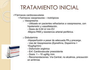 TRATAMIENTO INICIAL
Fármacos cardiovasculares
• Farmacos vasopresores – inotrópicos
o Vasopresina:
- Utilizado en pacientes refractarios a vasopresores, con
hipotensión y vasodilatación.
- Dosis de 0.04 U/ min EV
-Mejora PAM y resistencia arterial periférica.
o Dobutamina
-Hipoperfusión a pesar de adecuada PA y precarga.
- Uso de Vasopresores (Epinefrina, Dopamina >
10ug/kg/min)
- Disfunción orgánica
- Enf. Cardiovascular preexistente
- Dosis: 1 – 10 ug/Kg /min
- Recomendaciones: Vía Central, no alcalinos, precaución
en arritmías
 