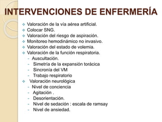  Valoración de la vía aérea artificial.
 Colocar SNG.
 Valoración del riesgo de aspiración.
 Monitoreo hemodinámico no invasivo.
 Valoración del estado de volemia.
 Valoración de la función respiratoria.
- Auscultación.
- Simetría de la expansión torácica
- Sincronía del VM
- Trabajo respiratorio
 Valoración neurológica
- Nivel de conciencia
- Agitación .
- Desorientación.
- Nivel de sedación : escala de ramsay
- Nivel de ansiedad.
INTERVENCIONES DE ENFERMERÍA
 