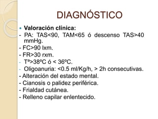  Valoración clínica:
- PA: TAS<90, TAM<65 ó descenso TAS>40
mmHg.
- FC>90 lxm.
- FR>30 rxm.
- Tª>38ºC ó < 36ºC.
- Oligoanuria: <0.5 ml/Kg/h, > 2h consecutivas.
- Alteración del estado mental.
- Cianosis o palidez periférica.
- Frialdad cutánea.
- Relleno capilar enlentecido.
DIAGNÓSTICO
 