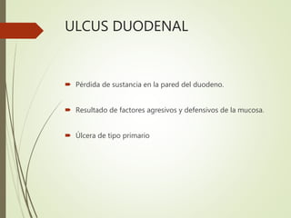 ULCUS DUODENAL
 Pérdida de sustancia en la pared del duodeno.
 Resultado de factores agresivos y defensivos de la mucosa.
 Úlcera de tipo primario
 
