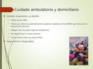 Cuidado ambulatorio y domiciliario
 Enseñar al paciente y su familia:
• Cómo evitar HDA
• Tiene que evitar la automedicación, especial cuidado con los AINES que toma por la
artrosis de columna
• Peligros de incumplir régimen terapéutico
• No debe fumar ni tomar alcohol
• Como actuar ante una nueva HDA
 Seguimiento a largo plazo
 