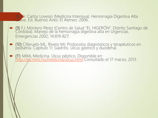  (8) Dr. Carlos Lovesio (Medicina Intensiva). Hemorragia Digestiva Alta
Grave. Ed. Buenos Aires: El Ateneo: 2006.
 (9) F.J. Montero Pérez (Centro de Salud “EL HIGERÓN”. Distrito Santiago de
Córdoba). Manejo de la hemorragia digestiva alta en Urgencias.
Emergencias 2002; 14:819-827.
 (10) Cilleruelo ML, Rivero MJ. Protocolos diagnósticos y terapéuticos en
pediatría. Capítulo 11: Gastritis. Ulcus gástrico y duodenal.
 (11) MiMi. Medicina. Ulcus péptico. Disponible en:
http://es.mimi.hu/medicina/ulcus.html Consultado el 17 marzo, 2013.
 