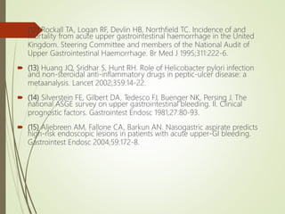  (12) Rockall TA, Logan RF, Devlin HB, Northfield TC. Incidence of and
mortality from acute upper gastrointestinal haemorrhage in the United
Kingdom. Steering Committee and members of the National Audit of
Upper Gastrointestinal Haemorrhage. Br Med J 1995;311:222-6.
 (13) Huang JQ, Sridhar S, Hunt RH. Role of Helicobacter pylori infection
and non-steroidal anti-inflammatory drugs in peptic-ulcer disease: a
metaanalysis. Lancet 2002;359:14-22.
 (14) Silverstein FE, Gilbert DA, Tedesco FJ, Buenger NK, Persing J. The
national ASGE survey on upper gastrointestinal bleeding. II. Clinical
prognostic factors. Gastrointest Endosc 1981;27:80-93.
 (15) Aljebreen AM, Fallone CA, Barkun AN. Nasogastric aspirate predicts
high-risk endoscopic lesions in patients with acute upper-GI bleeding.
Gastrointest Endosc 2004;59:172-8.
 