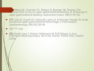  (16) Gilbert DA, Silverstein FE, Tedesco FJ, Buenger NK, Persing J.The
national ASGE survey on upper gastrointestinal bleeding. III. Endoscopy in
upper gastrointestinal bleeding. Gastrointest Endosc 1981;27:94-102.
 (17) Cook DJ, Guyatt GH, Salena BJ, Laine LA. Endoscopic therapy for acute
nonvariceal upper gastrointestinal hemorrhage: a meta-analysis.
Gastroenterology 1992;102:139-48.
 (18) **** cristi
 (19) Mantik Lewis S, Mclean Heitkemper M, Ruff Dirksem S, et al.
Enfermería Medicoquirúrgica. Vol I.6 ed. Elsevier. P[1049-1052]. Madrid
(2004)
 