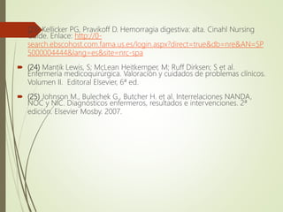 (23) Kellicker PG, Pravikoff D. Hemorragia digestiva: alta. Cinahl Nursing
Guide. Enlace: http://0-
search.ebscohost.com.fama.us.es/login.aspx?direct=true&db=nre&AN=SP
5000004444&lang=es&site=nrc-spa
 (24) Mantik Lewis, S; McLean Heitkemper, M; Ruff Dirksen; S et al.
Enfermería medicoquirúrgica. Valoración y cuidados de problemas clínicos.
Volumen II. Editoral Elsevier, 6ª ed.
 (25) Johnson M., Bulechek G., Butcher H. et al. Interrelaciones NANDA,
NOC y NIC. Diagnósticos enfermeros, resultados e intervenciones. 2ª
edición. Elsevier Mosby. 2007.
 