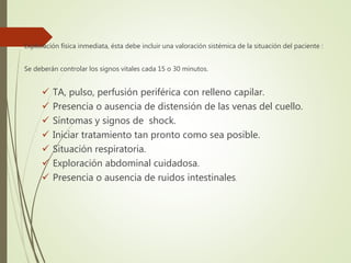 Exploración física inmediata, ésta debe incluir una valoración sistémica de la situación del paciente :
Se deberán controlar los signos vitales cada 15 o 30 minutos.
 TA, pulso, perfusión periférica con relleno capilar.
 Presencia o ausencia de distensión de las venas del cuello.
 Síntomas y signos de shock.
 Iniciar tratamiento tan pronto como sea posible.
 Situación respiratoria.
 Exploración abdominal cuidadosa.
 Presencia o ausencia de ruidos intestinales.
 