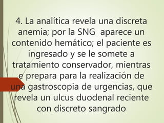 4. La analítica revela una discreta
anemia; por la SNG aparece un
contenido hemático; el paciente es
ingresado y se le somete a
tratamiento conservador, mientras
e prepara para la realización de
una gastroscopia de urgencias, que
revela un ulcus duodenal reciente
con discreto sangrado
 