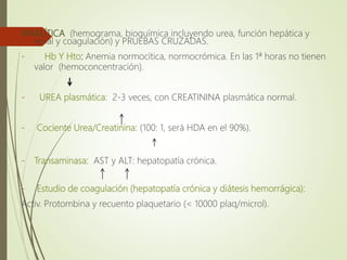 ANALÍTICA (hemograma, bioquímica incluyendo urea, función hepática y
renal y coagulación) y PRUEBAS CRUZADAS.
- Hb Y Hto: Anemia normocítica, normocrómica. En las 1ª horas no tienen
valor (hemoconcentración).
- UREA plasmática: 2-3 veces, con CREATININA plasmática normal.
- Cociente Urea/Creatinina: (100: 1, será HDA en el 90%).
- Transaminasa: AST y ALT: hepatopatía crónica.
- Estudio de coagulación (hepatopatía crónica y diátesis hemorrágica):
Activ. Protombina y recuento plaquetario (< 10000 plaq/microl).
 