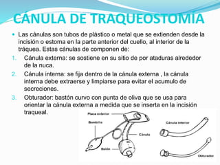 CÁNULA DE TRAQUEOSTOMÍA
 Las cánulas son tubos de plástico o metal que se extienden desde la
incisión o estoma en la parte anterior del cuello, al interior de la
tráquea. Estas cánulas de componen de:
1. Cánula externa: se sostiene en su sitio de por ataduras alrededor
de la nuca.
2. Cánula interna: se fija dentro de la cánula externa , la cánula
interna debe extraerse y limpiarse para evitar el acumulo de
secreciones.
3. Obturador: bastón curvo con punta de oliva que se usa para
orientar la cánula externa a medida que se inserta en la incisión
traqueal.
 