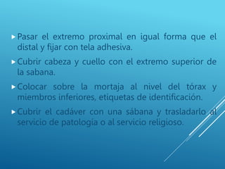Pasar el extremo proximal en igual forma que el
distal y fijar con tela adhesiva.
Cubrir cabeza y cuello con el extremo superior de
la sabana.
Colocar sobre la mortaja al nivel del tórax y
miembros inferiores, etiquetas de identificación.
Cubrir el cadáver con una sábana y trasladarlo al
servicio de patología o al servicio religioso.
 