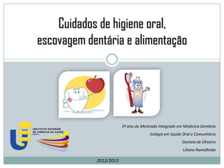 Cuidados de higiene oral,
escovagem dentária e alimentação




                        5º ano do Mestrado Integrado em Medicina Dentária
                                      Estágio em Saúde Oral e Comunitária
                                                       Daniela de Oliveira
                                                       Liliana Ramalheda

            2012/2013
 