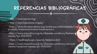 - http://www.cancer.org/
- http://www.ligacancer.org.pe/
-https://www.clinicbarcelona.org/asistencia/enfermedades/cancer-de-
prostata/tratamiento#otros-tratamientos-1
-https://www.mayoclinic.org/es/diseases-conditions/leukemia/symptoms-
causes/syc-20374373
- https://medlineplus.gov/spanish/leukemia.html
-https://www.mayoclinic.org/es/diseases-conditions/cervical-
cancer/symptoms-causes/syc-20352501
REFERENCIAS BIBLIOGRÁFICAS
 