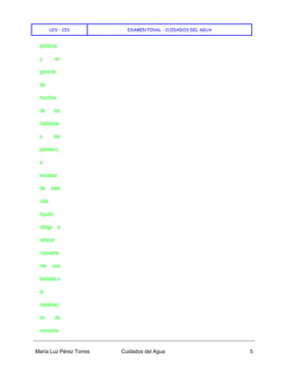 UCV - CIS EXAMEN FINAL - CUIDADOS DEL AGUA
María Luz Pérez Torres Cuidados del Agua 5
políticos
y en
general,
de
muchos
de los
habitante
s del
planeta.L
a
escasez
de este
vital
liquido
obliga a
reiterar
nuevame
nte una
llamada a
la
moderaci
ón de
consumo
 