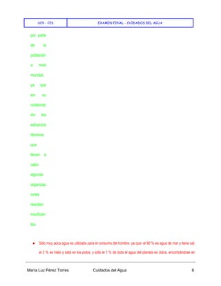 UCV - CIS EXAMEN FINAL - CUIDADOS DEL AGUA
María Luz Pérez Torres Cuidados del Agua 6
por parte
de la
población
a nivel
mundial,
ya que
sin su
colaborac
ión los
esfuerzos
técnicos
que
llevan a
cabo
algunas
organizac
iones
resultan
insuficien
tes.
● Sólo muy poca agua es utilizada para el consumo del hombre, ya que: el 90 % es agua de mar y tiene sal,
el 2 % es hielo y está en los polos, y sólo el 1 % de toda el agua del planeta es dulce, encontrándose en
 