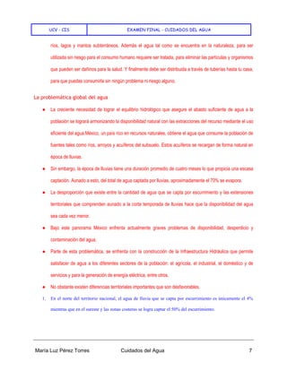 UCV - CIS EXAMEN FINAL - CUIDADOS DEL AGUA
María Luz Pérez Torres Cuidados del Agua 7
ríos, lagos y mantos subterráneos. Además el agua tal como se encuentra en la naturaleza, para ser
utilizada sin riesgo para el consumo humano requiere ser tratada, para eliminar las partículas y organismos
que pueden ser dañinos para la salud. Y finalmente debe ser distribuida a través de tuberías hasta tu casa,
para que puedas consumirla sin ningún problema ni riesgo alguno.
La problemática global del agua
● La creciente necesidad de lograr el equilibrio hidrológico que asegure el abasto suficiente de agua a la
población se logrará armonizando la disponibilidad natural con las extracciones del recurso mediante el uso
eficiente del agua.México, un país rico en recursos naturales, obtiene el agua que consume la población de
fuentes tales como ríos, arroyos y acuíferos del subsuelo. Estos acuíferos se recargan de forma natural en
época de lluvias.
● Sin embargo, la época de lluvias tiene una duración promedio de cuatro meses lo que propicia una escasa
captación. Aunado a esto, del total de agua captada por lluvias, aproximadamente el 70% se evapora.
● La desproporción que existe entre la cantidad de agua que se capta por escurrimiento y las extensiones
territoriales que comprenden aunado a la corta temporada de lluvias hace que la disponibilidad del agua
sea cada vez menor.
● Bajo este panorama México enfrenta actualmente graves problemas de disponibilidad, desperdicio y
contaminación del agua.
● Parte de esta problemática, se enfrenta con la construcción de la Infraestructura Hidráulica que permite
satisfacer de agua a los diferentes sectores de la población: el agrícola, el industrial, el doméstico y de
servicios y para la generación de energía eléctrica, entre otros.
● No obstante existen diferencias territoriales importantes que son desfavorables.
1. En el norte del territorio nacional, el agua de lluvia que se capta por escurrimiento es únicamente el 4%
mientras que en el sureste y las zonas costeras se logra captar el 50% del escurrimiento.
 