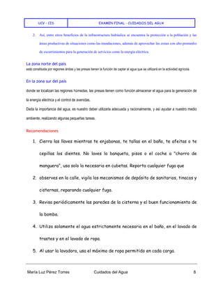 UCV - CIS EXAMEN FINAL - CUIDADOS DEL AGUA
María Luz Pérez Torres Cuidados del Agua 8
2. Así, entre otros beneficios de la infraestructura hidráulica se encuentra la protección a la población y las
áreas productivas de situaciones como las inundaciones, además de aprovechar las zonas con alto promedio
de escurrimientos para la generación de servicios como la energía eléctrica.
La zona norte del país
está constituida por regiones áridas y las presas tienen la función de captar el agua que se utilizará en la actividad agrícola.
En la zona sur del país
donde se localizan las regiones húmedas, las presas tienen como función almacenar el agua para la generación de
la energía eléctrica y el control de avenidas.
Dada la importancia del agua, es nuestro deber utilizarla adecuada y racionalmente, y así ayudar a nuestro medio
ambiente, realizando algunas pequeñas tareas.
Recomendaciones
1. Cierra las llaves mientras te enjabonas, te tallas en el baño, te afeitas o te
cepillas los dientes. No laves la banqueta, pisos o el coche a "chorro de
manguera", usa solo la necesaria en cubetas. Reporta cualquier fuga que
2. observes en la calle, vigila los mecanismos de depósito de sanitarios, tinacos y
cisternas, reparando cualquier fuga.
3. Revisa periódicamente las paredes de la cisterna y el buen funcionamiento de
la bomba.
4. Utiliza solamente el agua estrictamente necesaria en el baño, en el lavado de
trastes y en el lavado de ropa.
5. Al usar la lavadora, usa el máximo de ropa permitido en cada carga.
 
