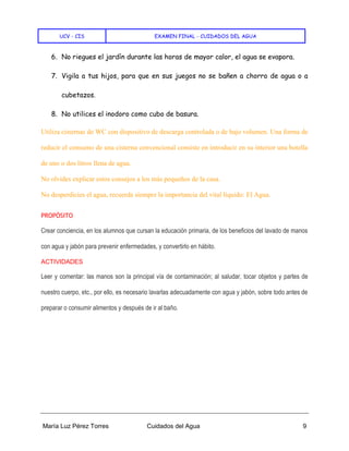 UCV - CIS EXAMEN FINAL - CUIDADOS DEL AGUA
María Luz Pérez Torres Cuidados del Agua 9
6. No riegues el jardín durante las horas de mayor calor, el agua se evapora.
7. Vigila a tus hijos, para que en sus juegos no se bañen a chorro de agua o a
cubetazos.
8. No utilices el inodoro como cubo de basura.
Utiliza cisternas de WC con dispositivo de descarga controlada o de bajo volumen. Una forma de
reducir el consumo de una cisterna convencional consiste en introducir en su interior una botella
de uno o dos litros llena de agua.
No olvides explicar estos consejos a los más pequeños de la casa.
No desperdicies el agua, recuerda siempre la importancia del vital líquido: El Agua.
PROPÓSITO
Crear conciencia, en los alumnos que cursan la educación primaria, de los beneficios del lavado de manos
con agua y jabón para prevenir enfermedades, y convertirlo en hábito.
ACTIVIDADES
Leer y comentar: las manos son la principal vía de contaminación; al saludar, tocar objetos y partes de
nuestro cuerpo, etc., por ello, es necesario lavarlas adecuadamente con agua y jabón, sobre todo antes de
preparar o consumir alimentos y después de ir al baño.
 