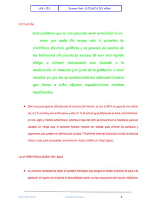  
UCV - CIS Examen Final - CUIDADOS DEL AGUA
 
Instrucción
Esta problema que se nos presenta en la actualidad es un
tema que cada día ocupa más la atención de
científicos, técnicos, políticos y en general, de muchos de
los habitantes del planeta.La escasez de este vital liquido
obliga a reiterar nuevamente una llamada a la
moderación de consumo por parte de la población a nivel
mundial, ya que sin su colaboración los esfuerzos técnicos
que llevan a cabo algunas organizaciones resultan
insuficientes.
 
★ Sólo muy poca agua es utilizada para el consumo del hombre, ya que: el 90 % es agua de mar y tiene                                           
sal, el 2 % es hielo y está en los polos, y sólo el 1 % de toda el agua del planeta es dulce, encontrándose                                                 
en ríos, lagos y mantos subterráneos. Además el agua tal como se encuentra en la naturaleza, para ser                                   
utilizada sin riesgo para el consumo humano requiere ser tratada, para eliminar las partículas y                             
organismos que pueden ser dañinos para la salud. Y finalmente debe ser distribuida a través de tuberías                                 
hasta tu casa, para que puedas consumirla sin ningún problema ni riesgo alguno.  
  
La problemática global del agua
 
★ La creciente necesidad de lograr el equilibrio hidrológico que asegure el abasto suficiente de agua a la                                 
población se logrará armonizando la disponibilidad natural con las extracciones del recurso mediante el                           
 
María Rodríguez cuidados del Agua 3 
 