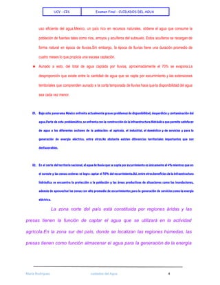  
UCV - CIS Examen Final - CUIDADOS DEL AGUA
 
uso eficiente del agua.México, un país rico en recursos naturales, obtiene el agua que consume la                               
población de fuentes tales como ríos, arroyos y acuíferos del subsuelo. Estos acuíferos se recargan de                               
forma natural en época de lluvias.Sin embargo, la época de lluvias tiene una duración promedio de                               
cuatro meses lo que propicia una escasa captación.  
★ Aunado a esto, del total de agua captada por lluvias, aproximadamente el 70% se evapora.La                             
desproporción que existe entre la cantidad de agua que se capta por escurrimiento y las extensiones                               
territoriales que comprenden aunado a la corta temporada de lluvias hace que la disponibilidad del agua                               
sea cada vez menor. 
 
01. Bajo este panorama México enfrenta actualmente graves problemas de disponibilidad, desperdicio y contaminación del
agua.Parte de esta problemática, se enfrenta con la construcción de la Infraestructura Hidráulica que permite satisfacer
de agua a los diferentes sectores de la población: el agrícola, el industrial, el doméstico y de servicios y para la
generación de energía eléctrica, entre otros.No obstante existen diferencias territoriales importantes que son
desfavorables.
02. En el norte del territorio nacional, el agua de lluvia que se capta por escurrimiento es únicamente el 4% mientras que en
el sureste y las zonas costeras se logra captar el 50% del escurrimiento.Así, entre otros beneficios de la infraestructura
hidráulica se encuentra la protección a la población y las áreas productivas de situaciones como las inundaciones,
además de aprovechar las zonas con alto promedio de escurrimientos para la generación de servicios como la energía
eléctrica.
La zona norte del país está constituida por regiones áridas y las                       
presas tienen la función de captar el agua que se utilizará en la actividad                           
agrícola.En la zona sur del país, donde se localizan las regiones húmedas, las                         
presas tienen como función almacenar el agua para la generación de la energía                         
 
María Rodríguez cuidados del Agua 4 
 
