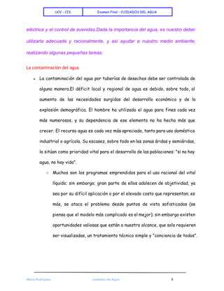  
UCV - CIS Examen Final - CUIDADOS DEL AGUA
 
eléctrica y el control de avenidas.Dada la importancia del agua, es nuestro deber                         
utilizarla adecuada y racionalmente, y así ayudar a nuestro medio ambiente,                     
realizando algunas pequeñas tareas:  
La contaminación del agua
● La contaminación del agua por tuberías de desechos debe ser controlada de
alguna manera.El déficit local y regional de agua es debido, sobre todo, al
aumento de las necesidades surgidas del desarrollo económico y de la
explosión demográfica. El hombre ha utilizado el agua para fines cada vez
más numerosos, y su dependencia de ese elemento no ha hecho más que
crecer. El recurso agua es cada vez más apreciado, tanto para uso doméstico
industrial o agrícola. Su escasez, sobre todo en las zonas áridas y semiáridas,
la sitúan como prioridad vital para el desarrollo de las poblaciones: "si no hay
agua, no hay vida".
○ Muchos son los programas emprendidos para el uso racional del vital
líquido; sin embargo; gran parte de ellos adolecen de objetividad, ya
sea por su difícil aplicación o por el elevado costo que representan; es
más, se ataca el problema desde puntos de vista sofisticados (se
piensa que el modelo más complicado es el mejor); sin embargo existen
oportunidades valiosas que están a nuestro alcance, que solo requieren
ser visualizadas, un tratamiento técnico simple y "conciencia de todos".
 
 
 
María Rodríguez cuidados del Agua 5 
 