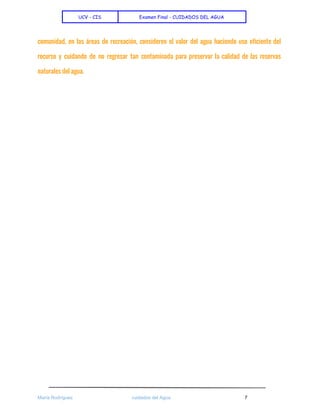  
UCV - CIS Examen Final - CUIDADOS DEL AGUA
 
comunidad, en las áreas de recreación, consideren el valor del agua haciendo uso eficiente del
recurso y cuidando de no regresar tan contaminada para preservar la calidad de las reservas
naturales del agua.
 
 
 
María Rodríguez cuidados del Agua 7 
 