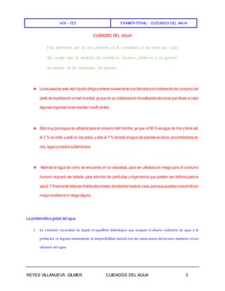 UCV - CIS EXAMEN FINAL - CUIDADOS DEL AGUA
REYES VILLANUEVA GILMER CUIDADOS DEL AGUA 3
CUIDADOS DEL AGUA
Esta problema que se nos presenta en la actualidad es un tema que cada
día ocupa más la atención de científicos, técnicos, políticos y en general,
de muchos de los habitantes del planeta.
★ La escasezde este vital liquidoobligaareiterarnuevamenteunallamadaalamoderaciónde consumo por
parte de lapoblaciónanivel mundial, ya que sin su colaboración los esfuerzos técnicos que llevan a cabo
algunas organizaciones resultan insuficientes.
★ Sólomuy pocaagua es utilizada para el consumo del hombre, ya que: el 90 % es agua de mar ytiene sal,
el 2 % es hielo y está en los polos, y sólo el 1 % de toda el agua del planeta es dulce, encontrándose en
ríos, lagos ymantos subterráneos.
★ Además el agua tal como se encuentra en la naturaleza, para ser utilizada sin riesgo para el consumo
humano requiere ser tratada, para eliminar las partículas y organismos que pueden ser dañinos para la
salud.Y finalmentedebeserdistribuidaatravés de tuberías hasta tu casa,paraque puedasconsumirla sin
ningún problema ni riesgo alguno.
La problemática global del agua
1. La creciente necesidad de lograr el equilibrio hidrológico que asegure el abasto suficiente de agua a la
población se logrará armonizando la disponibilidad natural con las extracciones del recurso mediante el uso
eficiente del agua.
 