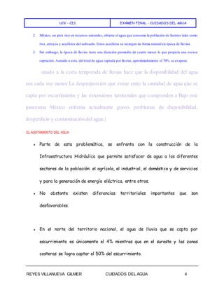 UCV - CIS EXAMEN FINAL - CUIDADOS DEL AGUA
REYES VILLANUEVA GILMER CUIDADOS DEL AGUA 4
2. México, un país rico en recursos naturales, obtiene el agua que consume la población de fuentes tales como
ríos, arroyos y acuíferos del subsuelo. Estos acuíferos se recargan de forma natural en época de lluvias.
3. Sin embargo, la época de lluvias tiene una duración promedio de cuatro meses lo que propicia una escasa
captación. Aunado a esto, del total de agua captada por lluvias, aproximadamente el 70% se evapora.
unado a la corta temporada de lluvias hace que la disponibilidad del agua
sea cada vez menor.La desproporción que existe entre la cantidad de agua que se
capta por escurrimiento y las extensiones territoriales que comprenden a Bajo este
panorama México enfrenta actualmente graves problemas de disponibilidad,
desperdicio y contaminación del agua.}
EL AGOTAMIENTO DEL AGUA
● Parte de esta problemática, se enfrenta con la construcción de la
Infraestructura Hidráulica que permite satisfacer de agua a los diferentes
sectores de la población: el agrícola, el industrial, el doméstico y de servicios
y para la generación de energía eléctrica, entre otros.
● No obstante existen diferencias territoriales importantes que son
desfavorables.
● En el norte del territorio nacional, el agua de lluvia que se capta por
escurrimiento es únicamente el 4% mientras que en el sureste y las zonas
costeras se logra captar el 50% del escurrimiento.
 