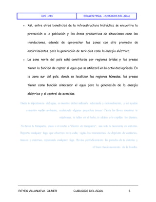 UCV - CIS EXAMEN FINAL - CUIDADOS DEL AGUA
REYES VILLANUEVA GILMER CUIDADOS DEL AGUA 5
● Así, entre otros beneficios de la infraestructura hidráulica se encuentra la
protección a la población y las áreas productivas de situaciones como las
inundaciones, además de aprovechar las zonas con alto promedio de
escurrimientos para la generación de servicios como la energía eléctrica.
● La zona norte del país está constituida por regiones áridas y las presas
tienen la función de captar el agua que se utilizará en la actividad agrícola. En
la zona sur del país, donde se localizan las regiones húmedas, las presas
tienen como función almacenar el agua para la generación de la energía
eléctrica y el control de avenidas.
Dada la importancia del agua, es nuestro deber utilizarla adecuada y racionalmente, y así ayudar
a nuestro medio ambiente, realizando algunas pequeñas tareas: Cierra las llaves mientras te
enjabonas, te tallas en el baño, te afeitas o te cepillas los dientes.
No laves la banqueta, pisos o el coche a "chorro de manguera", usa solo la necesaria en cubetas.
Reporta cualquier fuga que observes en la calle, vigila los mecanismos de depósito de sanitarios,
tinacos y cisternas, reparando cualquier fuga. Revisa periódicamente las paredes de la cisterna y
el buen funcionamiento de la bomba.
 
