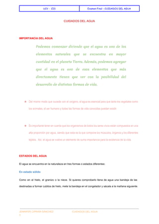  
UCV - CIS Examen Final - CUIDADOS DEL AGUA
 
CUIDADOS DEL AGUA 
 
IMPORTANCIA DEL AGUA 
Podemos comenzar diciendo que el agua es uno de los
elementos naturales que se encuentra en mayor
cantidad en el planeta Tierra. Además, podemos agregar
que el agua es uno de esos elementos que más
directamente tienen que ver con la posibilidad del
desarrollo de distintas formas de vida.
  
★ Del mismo modo que sucede con el oxígeno, el agua es esencial para que tanto los vegetales como                                   
los animales, el ser humano y todas las formas de vida conocidas puedan existir. 
  
★ Es importante tener en cuenta que los organismos de todos los seres vivos están compuestos en una                                 
alta proporción por agua, siendo que esta es la que compone los músculos, órganos y los diferentes                                 
tejidos.  Así, el agua se vuelve un elemento de suma importancia para la existencia de la vida. 
  
ESTADOS DEL AGUA 
El agua se encuentra en la naturaleza en tres formas o estados diferentes: 
En estado sólido 
Como en el hielo, el granizo o la nieve. Si quieres comprobarlo llena de agua una bandeja de las                                     
destinadas a formar cubitos de hielo, mete la bandeja en el congelador y sácala a la mañana siguiente. 
 
JENNIFER CIPRIÁN SÁNCHEZ                            CUIDADOS DEL AGUA 
3 
 