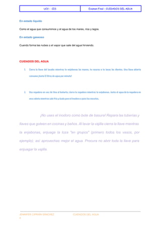  
UCV - CIS Examen Final - CUIDADOS DEL AGUA
 
En estado líquido 
Como el agua que consumimos y el agua de los mares, ríos y lagos. 
En estado gaseoso 
Cuando forma las nubes o el vapor que sale del agua hirviendo. 
  
CUIDADOS DEL AGUA 
1. Cierra la llave del lavabo mientras te enjabonas las manos, te rasuras o te lavas los dientes. Una llave abierta
consume ¡hasta 12 litros de agua por minuto!
2. Usa regadera en vez de tina al bañarte; cierra la regadera mientras te enjabonas. Junta el agua de la regadera en
una cubeta mientras sale fría y úsala para el inodoro o para tus macetas.
  
¡No uses el inodoro como bote de basura! Repara las tuberías y                       
llaves que goteen en cocinas y baños. Al lavar la vajilla cierra la llave mientras                             
la enjabonas, enjuaga la loza "en grupos" (primero todos los vasos, por                       
ejemplo); así aprovechas mejor el agua. Procura no abrir toda la llave para                         
enjuagar la vajilla. 
 
 
 
  
 
JENNIFER CIPRIÁN SÁNCHEZ                            CUIDADOS DEL AGUA 
4 
 
