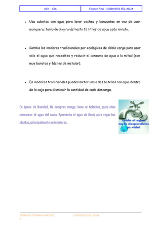  
UCV - CIS Examen Final - CUIDADOS DEL AGUA
 
● Usa cubetas con agua para lavar coches y banquetas en vez de usar
manguera; también ahorrarás hasta 12 litros de agua cada minuto.
● Cambia los inodoros tradicionales por ecológicos de doble carga para usar
sólo el agua que necesites y reducir el consumo de agua a la mitad (son
muy baratos y fáciles de instalar).
● En inodoros tradicionales puedes meter una o dos botellas con agua dentro
de la caja para disminuir la cantidad de cada descarga.
  
En época de Navidad, No compres musgo, heno ni helechos, pues ellos
conservan el agua del suelo. Aprovecha el agua de lluvia para regar tus
plantas, principalmente en interiores.
 
 
JENNIFER CIPRIÁN SÁNCHEZ                            CUIDADOS DEL AGUA 
5 
 